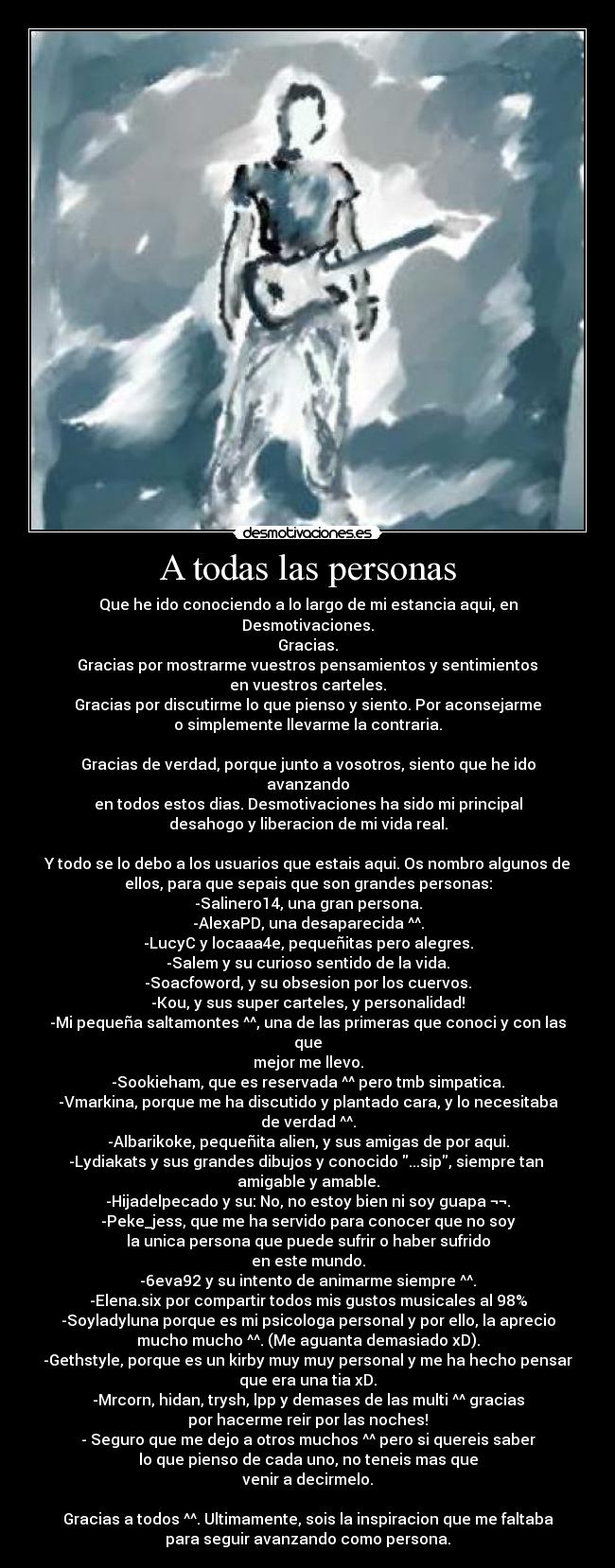 A todas las personas - Que he ido conociendo a lo largo de mi estancia aqui, en Desmotivaciones.
Gracias.
 Gracias por mostrarme vuestros pensamientos y sentimientos 
en vuestros carteles.
Gracias por discutirme lo que pienso y siento. Por aconsejarme
o simplemente llevarme la contraria.

Gracias de verdad, porque junto a vosotros, siento que he ido avanzando
en todos estos dias. Desmotivaciones ha sido mi principal
desahogo y liberacion de mi vida real.

Y todo se lo debo a los usuarios que estais aqui. Os nombro algunos de
ellos, para que sepais que son grandes personas:
-Salinero14, una gran persona.
-AlexaPD, una desaparecida ^^.
-LucyC y locaaa4e, pequeñitas pero alegres.
-Salem y su curioso sentido de la vida.
-Soacfoword, y su obsesion por los cuervos.
-Kou, y sus super carteles, y personalidad!
-Mi pequeña saltamontes ^^, una de las primeras que conoci y con las que
mejor me llevo.
-Sookieham, que es reservada ^^ pero tmb simpatica.
-Vmarkina, porque me ha discutido y plantado cara, y lo necesitaba
de verdad ^^.
-Albarikoke, pequeñita alien, y sus amigas de por aqui.
-Lydiakats y sus grandes dibujos y conocido ...sip, siempre tan 
amigable y amable.
-Hijadelpecado y su: No, no estoy bien ni soy guapa ¬¬.
-Peke_jess, que me ha servido para conocer que no soy
la unica persona que puede sufrir o haber sufrido
en este mundo.
-6eva92 y su intento de animarme siempre ^^.
-Elena.six por compartir todos mis gustos musicales al 98%
-Soyladyluna porque es mi psicologa personal y por ello, la aprecio
mucho mucho ^^. (Me aguanta demasiado xD).
-Gethstyle, porque es un kirby muy muy personal y me ha hecho pensar
que era una tia xD.
-Mrcorn, hidan, trysh, lpp y demases de las multi ^^ gracias
por hacerme reir por las noches!
- Seguro que me dejo a otros muchos ^^ pero si quereis saber
lo que pienso de cada uno, no teneis mas que
venir a decirmelo.

Gracias a todos ^^. Ultimamente, sois la inspiracion que me faltaba
para seguir avanzando como persona.