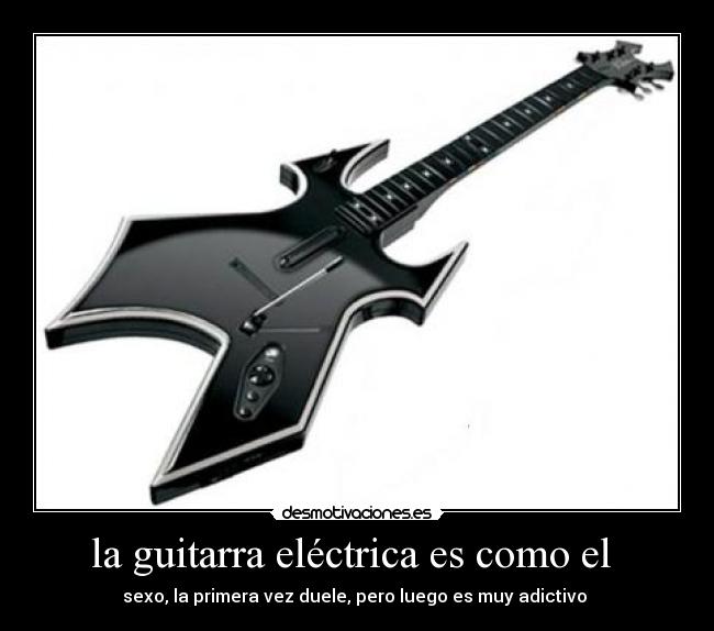 la guitarra eléctrica es como el  - sexo, la primera vez duele, pero luego es muy adictivo 