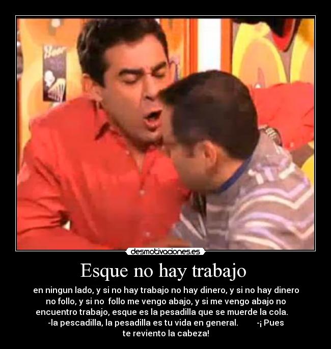 Esque no hay trabajo  - en ningun lado, y si no hay trabajo no hay dinero, y si no hay dinero
no follo, y si no  follo me vengo abajo, y si me vengo abajo no
encuentro trabajo, esque es la pesadilla que se muerde la cola.    
-la pescadilla, la pesadilla es tu vida en general.         -¡ Pues
te reviento la cabeza!