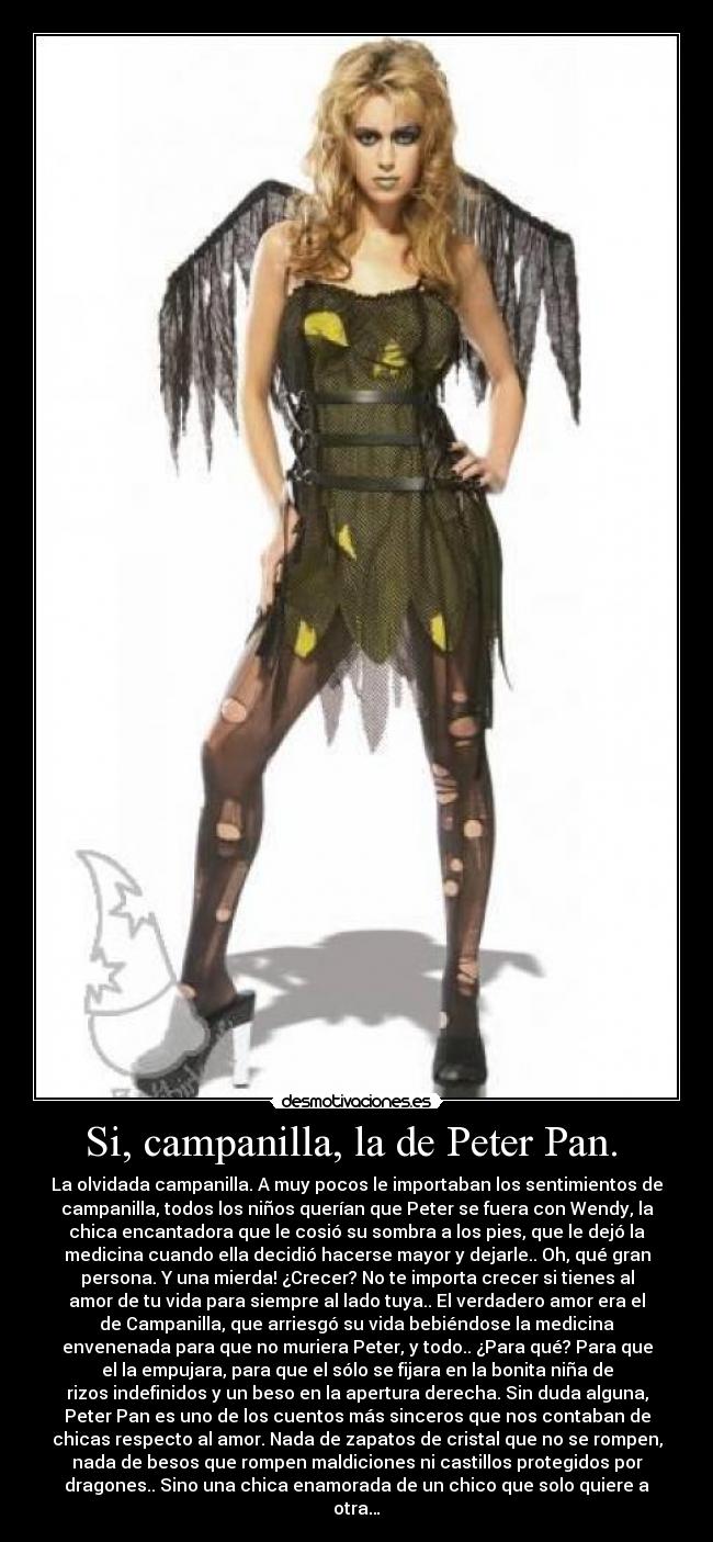 Si, campanilla, la de Peter Pan.  - La olvidada campanilla. A muy pocos le importaban los sentimientos de
campanilla, todos los niños querían que Peter se fuera con Wendy, la
chica encantadora que le cosió su sombra a los pies, que le dejó la
medicina cuando ella decidió hacerse mayor y dejarle.. Oh, qué gran
persona. Y una mierda! ¿Crecer? No te importa crecer si tienes al
amor de tu vida para siempre al lado tuya.. El verdadero amor era el
de Campanilla, que arriesgó su vida bebiéndose la medicina
envenenada para que no muriera Peter, y todo.. ¿Para qué? Para que
el la empujara, para que el sólo se fijara en la bonita niña de
rizos indefinidos y un beso en la apertura derecha. Sin duda alguna,
Peter Pan es uno de los cuentos más sinceros que nos contaban de
chicas respecto al amor. Nada de zapatos de cristal que no se rompen,
nada de besos que rompen maldiciones ni castillos protegidos por
dragones.. Sino una chica enamorada de un chico que solo quiere a
otra…