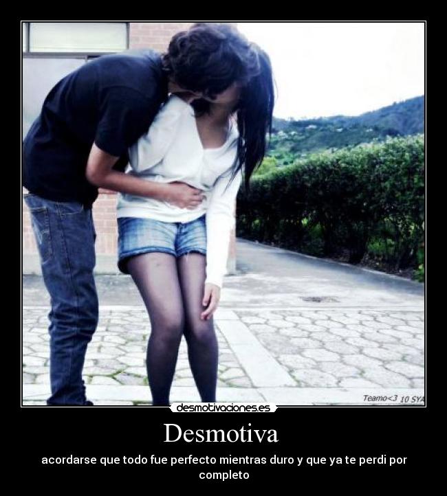 Desmotiva - acordarse que todo fue perfecto mientras duro y que ya te perdi por completo