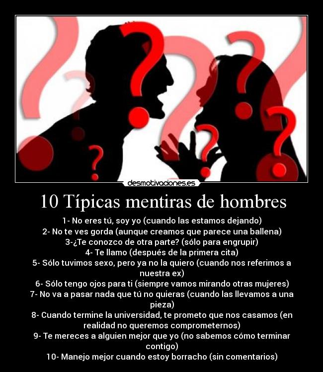 10 Típicas mentiras de hombres - 1- No eres tú, soy yo (cuando las estamos dejando)
2- No te ves gorda (aunque creamos que parece una ballena)
3-¿Te conozco de otra parte? (sólo para engrupir)
4- Te llamo (después de la primera cita)
5- Sólo tuvimos sexo, pero ya no la quiero (cuando nos referimos a
nuestra ex)
6- Sólo tengo ojos para ti (siempre vamos mirando otras mujeres)
7- No va a pasar nada que tú no quieras (cuando las llevamos a una
pieza)
8- Cuando termine la universidad, te prometo que nos casamos (en
realidad no queremos comprometernos)
9- Te mereces a alguien mejor que yo (no sabemos cómo terminar
contigo)
10- Manejo mejor cuando estoy borracho (sin comentarios)