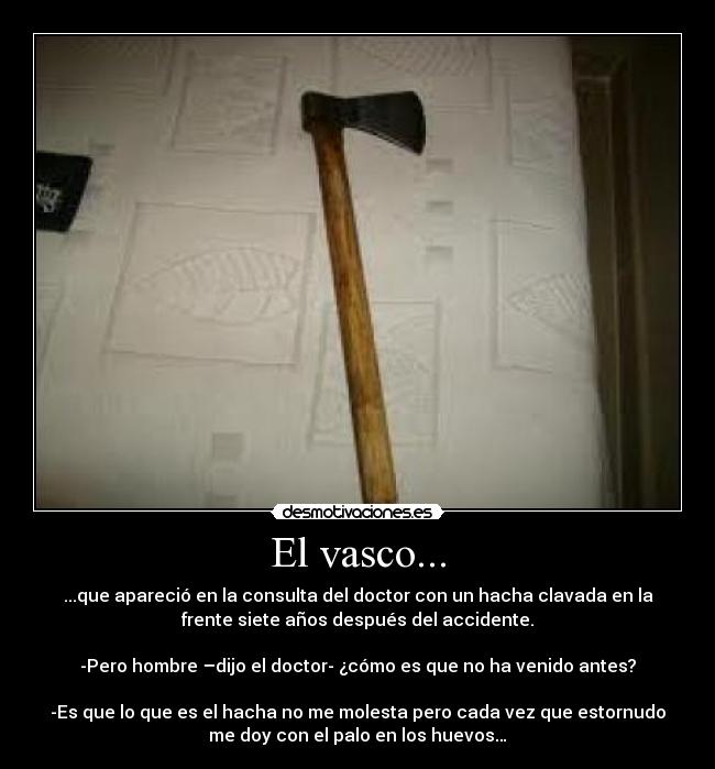 El vasco... - ...que apareció en la consulta del doctor con un hacha clavada en la
frente siete años después del accidente.

-Pero hombre –dijo el doctor- ¿cómo es que no ha venido antes?

-Es que lo que es el hacha no me molesta pero cada vez que estornudo
me doy con el palo en los huevos…