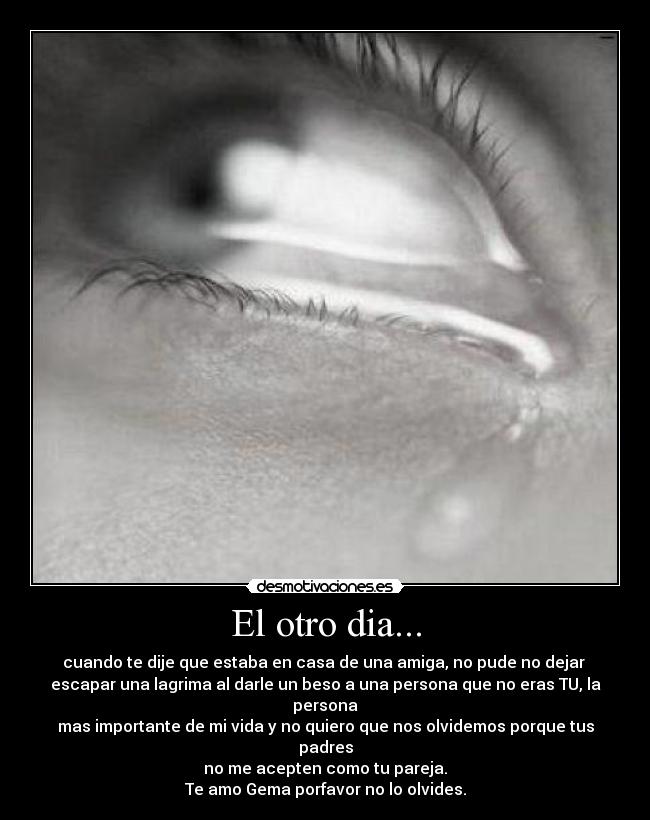 El otro dia... - cuando te dije que estaba en casa de una amiga, no pude no dejar
escapar una lagrima al darle un beso a una persona que no eras TU, la persona
mas importante de mi vida y no quiero que nos olvidemos porque tus padres
no me acepten como tu pareja.
Te amo Gema porfavor no lo olvides.
