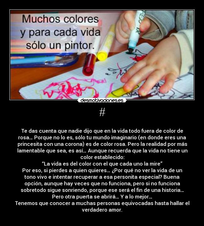 # - 
Te das cuenta que nadie dijo que en la vida todo fuera de color de
rosa… Porque no lo es, sólo tu mundo imaginario (en donde eres una
princesita con una corona) es de color rosa. Pero la realidad por más
lamentable que sea, es así… Aunque recuerda que la vida no tiene un
color establecido:
“La vida es del color con el que cada uno la mire”
Por eso, si pierdes a quien quieres… ¿Por qué no ver la vida de un
tono vivo e intentar recuperar a esa personita especial? Buena
opción, aunque hay veces que no funciona, pero si no funciona
sobretodo sigue sonriendo, porque ese será el fin de una historia…
Pero otra puerta se abrirá… Y a lo mejor…
Tenemos que conocer a muchas personas equivocadas hasta hallar el
verdadero amor.
