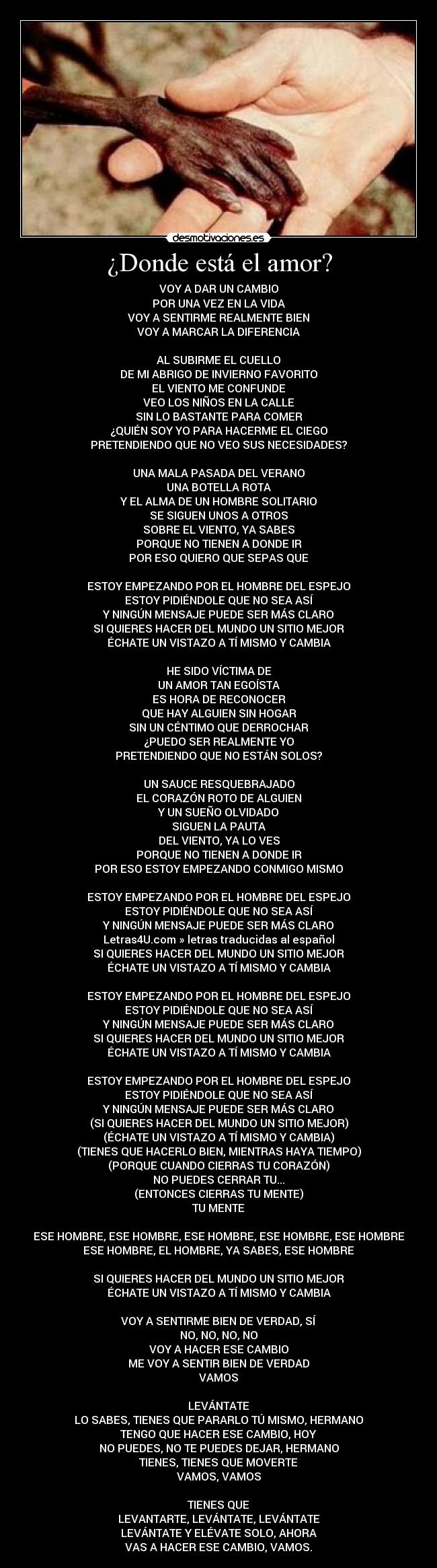 ¿Donde está el amor? - VOY A DAR UN CAMBIO
POR UNA VEZ EN LA VIDA
VOY A SENTIRME REALMENTE BIEN
VOY A MARCAR LA DIFERENCIA

AL SUBIRME EL CUELLO
DE MI ABRIGO DE INVIERNO FAVORITO
EL VIENTO ME CONFUNDE
VEO LOS NIÑOS EN LA CALLE
SIN LO BASTANTE PARA COMER
¿QUIÉN SOY YO PARA HACERME EL CIEGO
PRETENDIENDO QUE NO VEO SUS NECESIDADES?

UNA MALA PASADA DEL VERANO
UNA BOTELLA ROTA
Y EL ALMA DE UN HOMBRE SOLITARIO
SE SIGUEN UNOS A OTROS
SOBRE EL VIENTO, YA SABES
PORQUE NO TIENEN A DONDE IR
POR ESO QUIERO QUE SEPAS QUE

ESTOY EMPEZANDO POR EL HOMBRE DEL ESPEJO
ESTOY PIDIÉNDOLE QUE NO SEA ASÍ
Y NINGÚN MENSAJE PUEDE SER MÁS CLARO
SI QUIERES HACER DEL MUNDO UN SITIO MEJOR
ÉCHATE UN VISTAZO A TÍ MISMO Y CAMBIA

HE SIDO VÍCTIMA DE
UN AMOR TAN EGOÍSTA
ES HORA DE RECONOCER
QUE HAY ALGUIEN SIN HOGAR
SIN UN CÉNTIMO QUE DERROCHAR
¿PUEDO SER REALMENTE YO
PRETENDIENDO QUE NO ESTÁN SOLOS?

UN SAUCE RESQUEBRAJADO
EL CORAZÓN ROTO DE ALGUIEN
Y UN SUEÑO OLVIDADO
SIGUEN LA PAUTA
DEL VIENTO, YA LO VES
PORQUE NO TIENEN A DONDE IR
POR ESO ESTOY EMPEZANDO CONMIGO MISMO

ESTOY EMPEZANDO POR EL HOMBRE DEL ESPEJO
ESTOY PIDIÉNDOLE QUE NO SEA ASÍ
Y NINGÚN MENSAJE PUEDE SER MÁS CLARO
Letras4U.com » letras traducidas al español
SI QUIERES HACER DEL MUNDO UN SITIO MEJOR
ÉCHATE UN VISTAZO A TÍ MISMO Y CAMBIA

ESTOY EMPEZANDO POR EL HOMBRE DEL ESPEJO
ESTOY PIDIÉNDOLE QUE NO SEA ASÍ
Y NINGÚN MENSAJE PUEDE SER MÁS CLARO
SI QUIERES HACER DEL MUNDO UN SITIO MEJOR
ÉCHATE UN VISTAZO A TÍ MISMO Y CAMBIA

ESTOY EMPEZANDO POR EL HOMBRE DEL ESPEJO
ESTOY PIDIÉNDOLE QUE NO SEA ASÍ
Y NINGÚN MENSAJE PUEDE SER MÁS CLARO
(SI QUIERES HACER DEL MUNDO UN SITIO MEJOR)
(ÉCHATE UN VISTAZO A TÍ MISMO Y CAMBIA)
(TIENES QUE HACERLO BIEN, MIENTRAS HAYA TIEMPO)
(PORQUE CUANDO CIERRAS TU CORAZÓN)
NO PUEDES CERRAR TU...
(ENTONCES CIERRAS TU MENTE)
TU MENTE

ESE HOMBRE, ESE HOMBRE, ESE HOMBRE, ESE HOMBRE, ESE HOMBRE
ESE HOMBRE, EL HOMBRE, YA SABES, ESE HOMBRE

SI QUIERES HACER DEL MUNDO UN SITIO MEJOR
ÉCHATE UN VISTAZO A TÍ MISMO Y CAMBIA

VOY A SENTIRME BIEN DE VERDAD, SÍ
NO, NO, NO, NO
VOY A HACER ESE CAMBIO
ME VOY A SENTIR BIEN DE VERDAD
VAMOS

LEVÁNTATE
LO SABES, TIENES QUE PARARLO TÚ MISMO, HERMANO
TENGO QUE HACER ESE CAMBIO, HOY
NO PUEDES, NO TE PUEDES DEJAR, HERMANO
TIENES, TIENES QUE MOVERTE
VAMOS, VAMOS

TIENES QUE
LEVANTARTE, LEVÁNTATE, LEVÁNTATE
LEVÁNTATE Y ELÉVATE SOLO, AHORA
VAS A HACER ESE CAMBIO, VAMOS.
