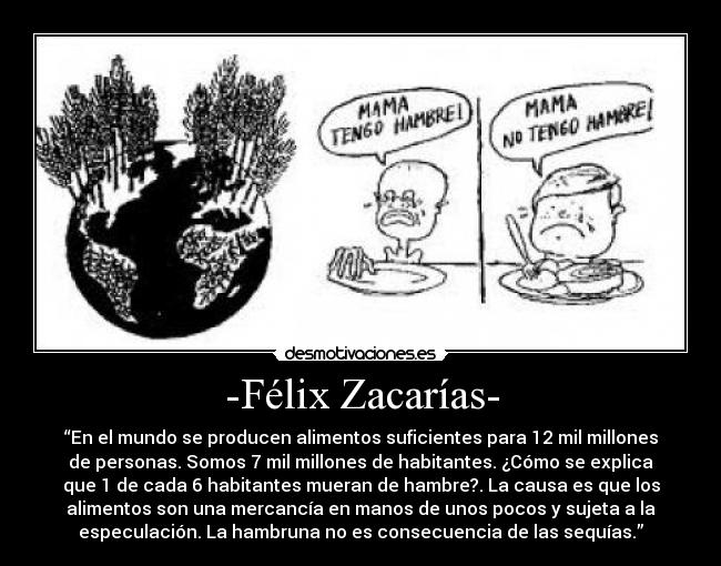 -Félix Zacarías- - “En el mundo se producen alimentos suficientes para 12 mil millones
de personas. Somos 7 mil millones de habitantes. ¿Cómo se explica
que 1 de cada 6 habitantes mueran de hambre?. La causa es que los
alimentos son una mercancía en manos de unos pocos y sujeta a la
especulación. La hambruna no es consecuencia de las sequías.”