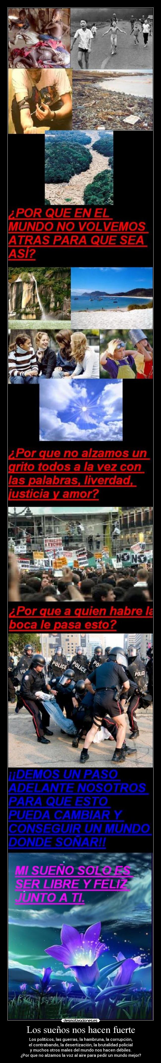 Los sueños nos hacen fuerte - Los políticos, las guerras, la hambruna, la corrupción,
el contrabando, la desertización, la brutalidad policial
y muchos otros males del mundo nos hacen débiles.
¿Por que no alzamos la voz al aire para pedir un mundo mejor?