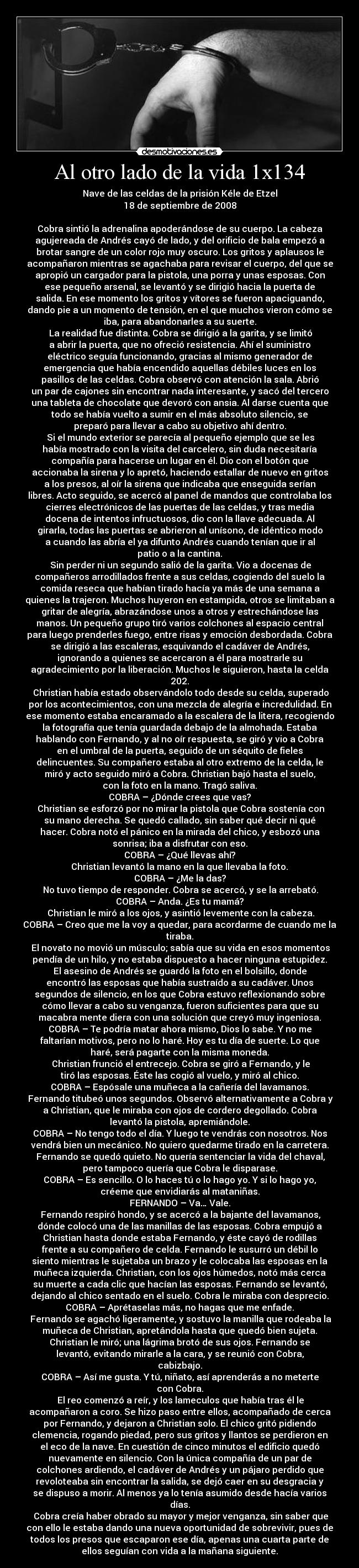 Al otro lado de la vida 1x134 - Nave de las celdas de la prisión Kéle de Etzel
18 de septiembre de 2008

Cobra sintió la adrenalina apoderándose de su cuerpo. La cabeza
agujereada de Andrés cayó de lado, y del orificio de bala empezó a
brotar sangre de un color rojo muy oscuro. Los gritos y aplausos le
acompañaron mientras se agachaba para revisar el cuerpo, del que se
apropió un cargador para la pistola, una porra y unas esposas. Con
ese pequeño arsenal, se levantó y se dirigió hacia la puerta de
salida. En ese momento los gritos y vítores se fueron apaciguando,
dando pie a un momento de tensión, en el que muchos vieron cómo se
iba, para abandonarles a su suerte.
	La realidad fue distinta. Cobra se dirigió a la garita, y se limitó
a abrir la puerta, que no ofreció resistencia. Ahí el suministro
eléctrico seguía funcionando, gracias al mismo generador de
emergencia que había encendido aquellas débiles luces en los
pasillos de las celdas. Cobra observó con atención la sala. Abrió
un par de cajones sin encontrar nada interesante, y sacó del tercero
una tableta de chocolate que devoró con ansia. Al darse cuenta que
todo se había vuelto a sumir en el más absoluto silencio, se
preparó para llevar a cabo su objetivo ahí dentro.
	Si el mundo exterior se parecía al pequeño ejemplo que se les
había mostrado con la visita del carcelero, sin duda necesitaría
compañía para hacerse un lugar en él. Dio con el botón que
accionaba la sirena y lo apretó, haciendo estallar de nuevo en gritos
a los presos, al oír la sirena que indicaba que enseguida serían
libres. Acto seguido, se acercó al panel de mandos que controlaba los
cierres electrónicos de las puertas de las celdas, y tras media
docena de intentos infructuosos, dio con la llave adecuada. Al
girarla, todas las puertas se abrieron al unísono, de idéntico modo
a cuando las abría el ya difunto Andrés cuando tenían que ir al
patio o a la cantina.
	Sin perder ni un segundo salió de la garita. Vio a docenas de
compañeros arrodillados frente a sus celdas, cogiendo del suelo la
comida reseca que habían tirado hacía ya más de una semana a
quienes la trajeron. Muchos huyeron en estampida, otros se limitaban a
gritar de alegría, abrazándose unos a otros y estrechándose las
manos. Un pequeño grupo tiró varios colchones al espacio central
para luego prenderles fuego, entre risas y emoción desbordada. Cobra
se dirigió a las escaleras, esquivando el cadáver de Andrés,
ignorando a quienes se acercaron a él para mostrarle su
agradecimiento por la liberación. Muchos le siguieron, hasta la celda
202.
	Christian había estado observándolo todo desde su celda, superado
por los acontecimientos, con una mezcla de alegría e incredulidad. En
ese momento estaba encaramado a la escalera de la litera, recogiendo
la fotografía que tenía guardada debajo de la almohada. Estaba
hablando con Fernando, y al no oír respuesta, se giró y vio a Cobra
en el umbral de la puerta, seguido de un séquito de fieles
delincuentes. Su compañero estaba al otro extremo de la celda, le
miró y acto seguido miró a Cobra. Christian bajó hasta el suelo,
con la foto en la mano. Tragó saliva.
COBRA – ¿Dónde crees que vas?	
	Christian se esforzó por no mirar la pistola que Cobra sostenía con
su mano derecha. Se quedó callado, sin saber qué decir ni qué
hacer. Cobra notó el pánico en la mirada del chico, y esbozó una
sonrisa; iba a disfrutar con eso.
COBRA – ¿Qué llevas ahí?
	Christian levantó la mano en la que llevaba la foto. 
COBRA – ¿Me la das?
	No tuvo tiempo de responder. Cobra se acercó, y se la arrebató.
COBRA – Anda. ¿Es tu mamá?
	Christian le miró a los ojos, y asintió levemente con la cabeza.
COBRA – Creo que me la voy a quedar, para acordarme de cuando me la
tiraba.
	El novato no movió un músculo; sabía que su vida en esos momentos
pendía de un hilo, y no estaba dispuesto a hacer ninguna estupidez.
El asesino de Andrés se guardó la foto en el bolsillo, donde
encontró las esposas que había sustraído a su cadáver. Unos
segundos de silencio, en los que Cobra estuvo reflexionando sobre
cómo llevar a cabo su venganza, fueron suficientes para que su
macabra mente diera con una solución que creyó muy ingeniosa.
COBRA – Te podría matar ahora mismo, Dios lo sabe. Y no me
faltarían motivos, pero no lo haré. Hoy es tu día de suerte. Lo que
haré, será pagarte con la misma moneda.
	Christian frunció el entrecejo. Cobra se giró a Fernando, y le
tiró las esposas. Éste las cogió al vuelo, y miró al chico.
COBRA – Espósale una muñeca a la cañería del lavamanos.
	Fernando titubeó unos segundos. Observó alternativamente a Cobra y
a Christian, que le miraba con ojos de cordero degollado. Cobra
levantó la pistola, apremiándole.
COBRA – No tengo todo el día. Y luego te vendrás con nosotros. Nos
vendrá bien un mecánico. No quiero quedarme tirado en la carretera.
	Fernando se quedó quieto. No quería sentenciar la vida del chaval,
pero tampoco quería que Cobra le disparase.
COBRA – Es sencillo. O lo haces tú o lo hago yo. Y si lo hago yo,
créeme que envidiarás al mataniñas.
FERNANDO – Va… Vale.
	Fernando respiró hondo, y se acercó a la bajante del lavamanos,
dónde colocó una de las manillas de las esposas. Cobra empujó a
Christian hasta donde estaba Fernando, y éste cayó de rodillas
frente a su compañero de celda. Fernando le susurró un débil lo
siento mientras le sujetaba un brazo y le colocaba las esposas en la
muñeca izquierda. Christian, con los ojos húmedos, notó más cerca
su muerte a cada clic que hacían las esposas. Fernando se levantó,
dejando al chico sentado en el suelo. Cobra le miraba con desprecio.
COBRA – Aprétaselas más, no hagas que me enfade.
	Fernando se agachó ligeramente, y sostuvo la manilla que rodeaba la
muñeca de Christian, apretándola hasta que quedó bien sujeta.
Christian le miró; una lágrima brotó de sus ojos. Fernando se
levantó, evitando mirarle a la cara, y se reunió con Cobra,
cabizbajo.
COBRA – Así me gusta. Y tú, niñato, así aprenderás a no meterte
con Cobra.
	El reo comenzó a reír, y los lameculos que había tras él le
acompañaron a coro. Se hizo paso entre ellos, acompañado de cerca
por Fernando, y dejaron a Christian solo. El chico gritó pidiendo
clemencia, rogando piedad, pero sus gritos y llantos se perdieron en
el eco de la nave. En cuestión de cinco minutos el edificio quedó
nuevamente en silencio. Con la única compañía de un par de
colchones ardiendo, el cadáver de Andrés y un pájaro perdido que
revoloteaba sin encontrar la salida, se dejó caer en su desgracia y
se dispuso a morir. Al menos ya lo tenía asumido desde hacía varios
días.
	Cobra creía haber obrado su mayor y mejor venganza, sin saber que
con ello le estaba dando una nueva oportunidad de sobrevivir, pues de
todos los presos que escaparon ese día, apenas una cuarta parte de
ellos seguían con vida a la mañana siguiente.