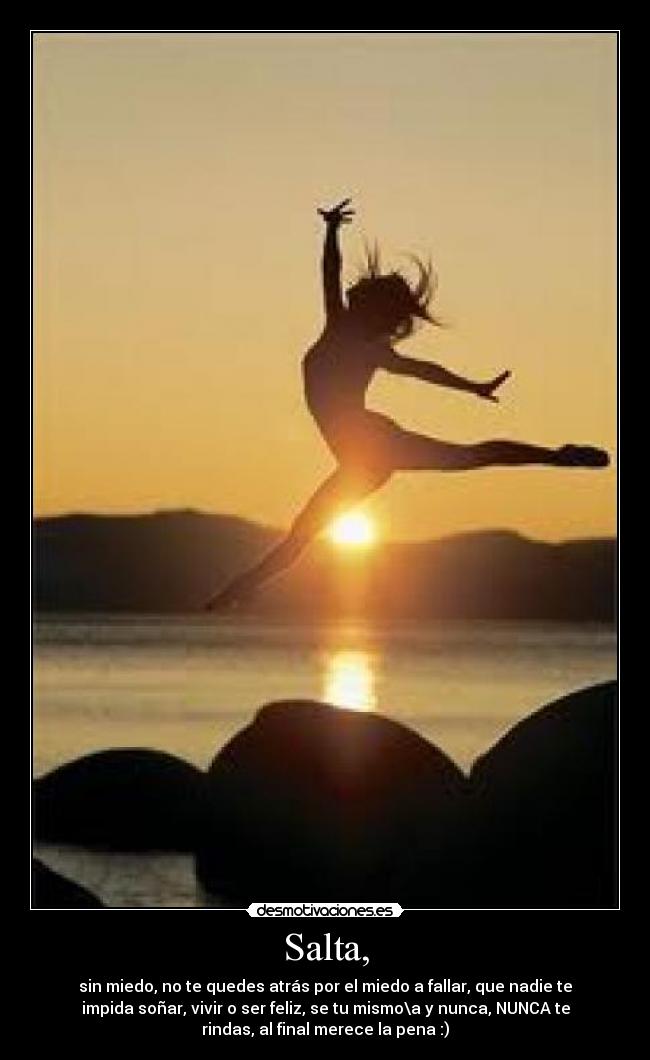 Salta, - sin miedo, no te quedes atrás por el miedo a fallar, que nadie te
impida soñar, vivir o ser feliz, se tu mismo\a y nunca, NUNCA te
rindas, al final merece la pena :)
