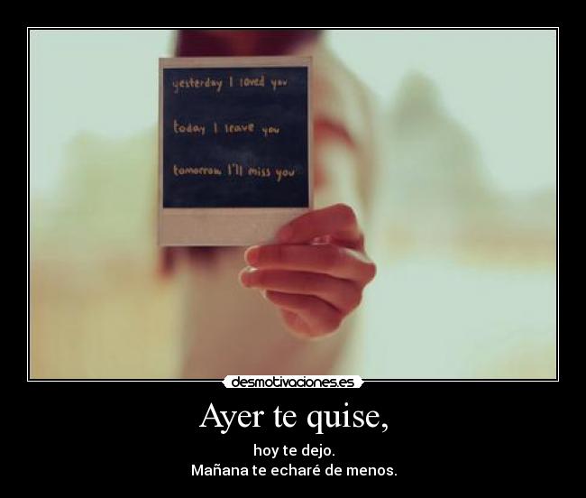 Ayer te quise, - hoy te dejo.
Mañana te echaré de menos.