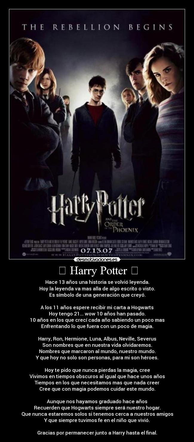 ϟ Harry Potter ϟ - Hace 13 años una historia se volvió leyenda.
Hoy la leyenda va mas alla de algo escrito o visto.
Es símbolo de una generación que creyó.

A los 11 años espere recibir mi carta a Hogwarts
Hoy tengo 21... wow 10 años han pasado.
10 años en los que crecí cada año sabiendo un poco mas
Enfrentando lo que fuera con un poco de magia.

Harry, Ron, Hermione, Luna, Albus, Neville, Severus
Son nombres que en nuestra vida olvidaremos.
Nombres que marcaron al mundo, nuestro mundo.
Y que hoy no solo son personas, para mi son héroes.

Hoy te pido que nunca pierdas la magia, cree
Vivimos en tiempos obscuros al igual que hace unos años
Tiempos en los que necesitamos mas que nada creer
Cree que con magia podemos cuidar este mundo.

Aunque nos hayamos graduado hace años
Recuerden que Hogwarts siempre será nuestro hogar.
Que nunca estaremos solos si tenemos cerca a nuestros amigos
Y que siempre tuvimos fe en el niño que vivió.

Gracias por permanecer junto a Harry hasta el final.