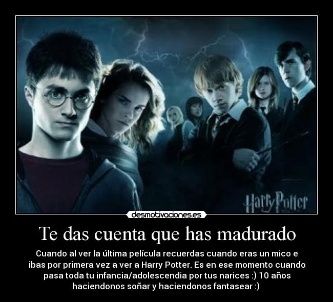 Te das cuenta que has madurado - Cuando al ver la última película recuerdas cuando eras un mico e
ibas por primera vez a ver a Harry Potter. Es en ese momento cuando
pasa toda tu infancia/adolescendia por tus narices :) 10 años
haciendonos soñar y haciendonos fantasear :) 