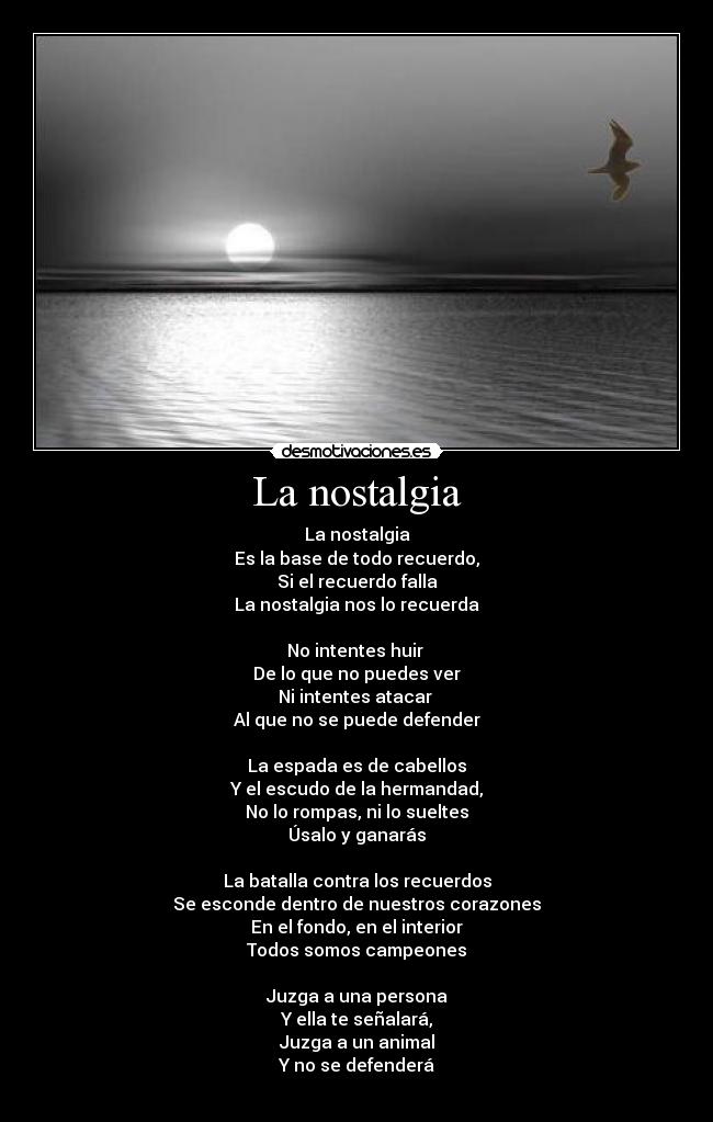 La nostalgia - La nostalgia
Es la base de todo recuerdo,
Si el recuerdo falla
La nostalgia nos lo recuerda

No intentes huir 
De lo que no puedes ver
Ni intentes atacar 
Al que no se puede defender

La espada es de cabellos
Y el escudo de la hermandad,
No lo rompas, ni lo sueltes
Úsalo y ganarás

La batalla contra los recuerdos
Se esconde dentro de nuestros corazones
En el fondo, en el interior
Todos somos campeones

Juzga a una persona
Y ella te señalará,
Juzga a un animal
Y no se defenderá
