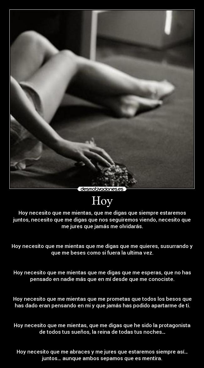 Hoy - Hoy necesito que me mientas, que me digas que siempre estaremos
juntos, necesito que me digas que nos seguiremos viendo, necesito que
me jures que jamás me olvidarás.


Hoy necesito que me mientas que me digas que me quieres, susurrando y
que me beses como si fuera la ultima vez.


Hoy necesito que me mientas que me digas que me esperas, que no has
pensado en nadie más que en mí desde que me conociste.


Hoy necesito que me mientas que me prometas que todos los besos que
has dado eran pensando en mi y que jamás has podido apartarme de ti.


Hoy necesito que me mientas, que me digas que he sido la protagonista
de todos tus sueños, la reina de todas tus noches…


Hoy necesito que me abraces y me jures que estaremos siempre así…
juntos… aunque ambos sepamos que es mentira.