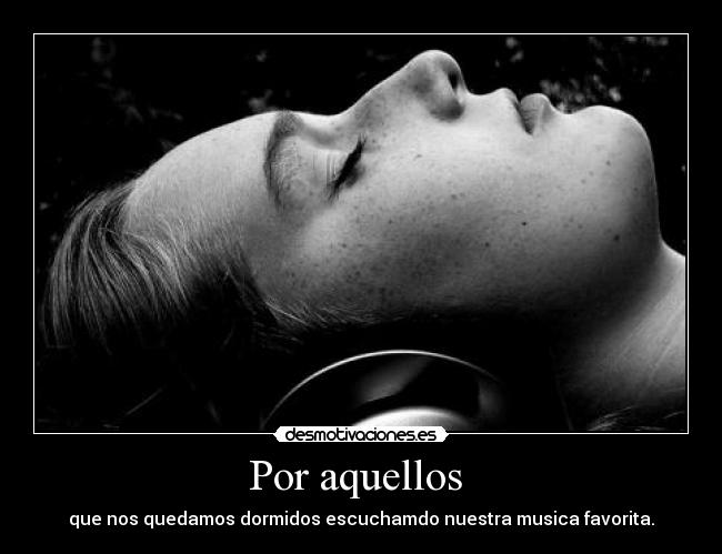 Por aquellos - que nos quedamos dormidos escuchamdo nuestra musica favorita.