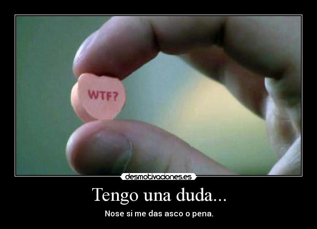 Tengo una duda... - Nose si me das asco o pena.