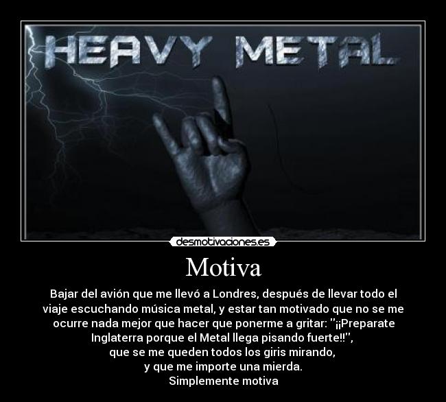 Motiva - Bajar del avión que me llevó a Londres, después de llevar todo el
viaje escuchando música metal, y estar tan motivado que no se me
ocurre nada mejor que hacer que ponerme a gritar: ¡¡Preparate
Inglaterra porque el Metal llega pisando fuerte!!, 
que se me queden todos los giris mirando, 
y que me importe una mierda.
Simplemente motiva