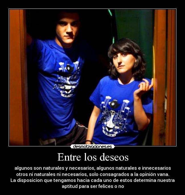 Entre los deseos - algunos son naturales y necesarios, algunos naturales e innecesarios
otros ni naturales ni necesarios, solo consagrados a la opinión vana.
La disposicion que tengamos hacia cada uno de estos determina nuestra
aptitud para ser felices o no
