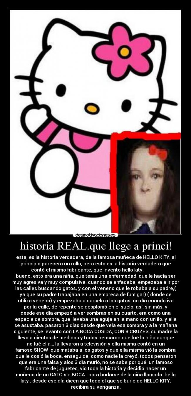 historia REAL.que llege a princi! - esta, es la historia verdadera, de la famosa muñeca de HELLO KITY. al
principio parecera un rollo, pero esto es la historia verdadera que
contó el mismo fabricante, que invento hello kity.              
bueno, esto era una niña, que tenia una enfermedad, que le hacía ser
muy agresiva y muy compulsiva. cuando se enfadaba, empezaba a ir por
las calles buscando gatos, y con el veneno que le robaba a su padre,(
ya que su padre trabajaba en una empresa de fumigar) ( donde se
utiliza veneno) y empezaba a darselo a los gatos. un día cuando iva
por la calle, de repente se desplomó en el suelo, así, sin más, y
desde ese día empezó a ver sombras en su cuarto, era como una
especie de sombra, que llevaba una aguja en la mano con un ilo. y ella
se asustaba. pasaron 3 días desde que veía esa sombra y a la mañana
siguiente, se levanto con LA BOCA COSIDA, CON 3 CRUZES. su madre la
llevo a cientos de médicos y todos pensaron que fué la niña aunque
no fué ella... la llevaron a televisión y ella misma contó en un
famoso SHOW  que mataba a los gatos y que ella misma vió la sombra
que le cosió la boca. enseguida, como nadie la creyó, todos pensaron
que era una falsa y alos 3 día murió, no se sabe por qué. un famoso
fabricante de juguetes, vió toda la historia y decidió hacer un
muñeco de un GATO sin BOCA . para burlarse de la niña llamada: hello
kity . desde ese día dicen que todo el que se burle de HELLO KITY.
recibira su venganza.