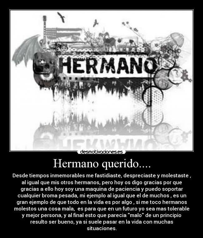 Hermano querido.... - Desde tiempos inmemorables me fastidiaste, despreciaste y molestaste ,
al igual que mis otros hermanos, pero hoy os digo gracias por que
gracias a ello hoy soy una maquina de paciencia y puedo soportar
cualquier broma pesada, mi ejemplo al igual que el de muchos , es un
gran ejemplo de que todo en la vida es por algo , si me toco hermanos
molestos una cosa mala,  es para que en un futuro yo sea mas tolerable
y mejor persona, y al final esto que parecia malo de un principio
resulto ser bueno, ya si suele pasar en la vida con muchas
situaciones.