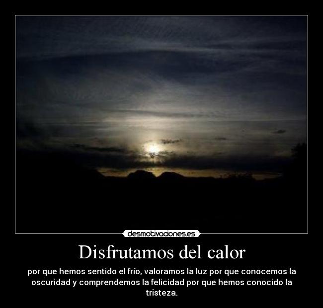 Disfrutamos del calor - por que hemos sentido el frío, valoramos la luz por que conocemos la
oscuridad y comprendemos la felicidad por que hemos conocido la
tristeza.