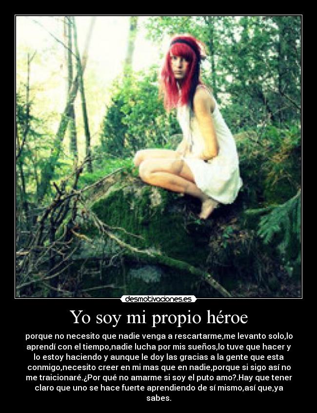 Yo soy mi propio héroe - porque no necesito que nadie venga a rescartarme,me levanto solo,lo
aprendí con el tiempo,nadie lucha por mis sueños,lo tuve que hacer y
lo estoy haciendo y aunque le doy las gracias a la gente que esta
conmigo,necesito creer en mi mas que en nadie,porque si sigo así no
me traicionaré.¿Por qué no amarme si soy el puto amo?.Hay que tener
claro que uno se hace fuerte aprendiendo de sí mismo,así que,ya
sabes.