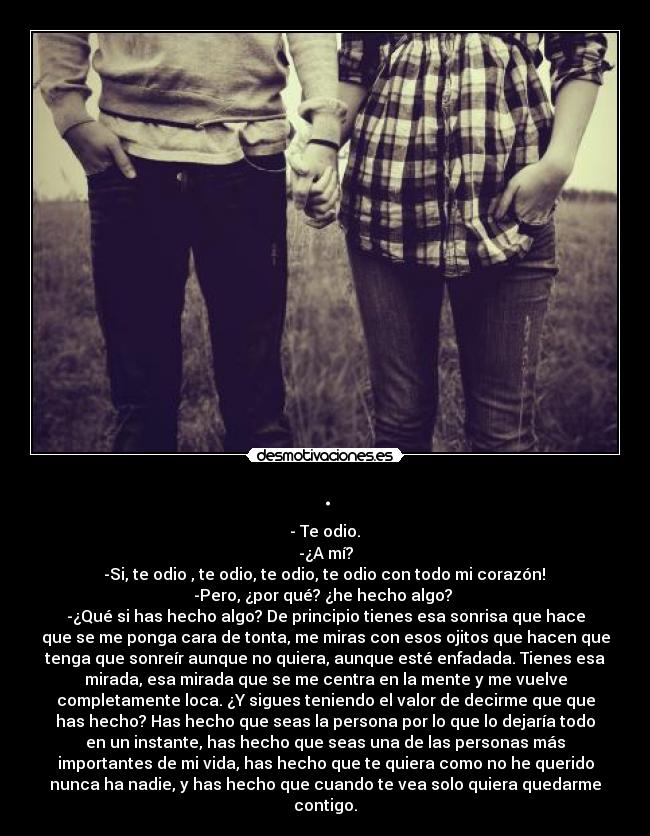 . - - Te odio.
-¿A mí?
-Si, te odio , te odio, te odio, te odio con todo mi corazón!
-Pero, ¿por qué? ¿he hecho algo?
-¿Qué si has hecho algo? De principio tienes esa sonrisa que hace
que se me ponga cara de tonta, me miras con esos ojitos que hacen que
tenga que sonreír aunque no quiera, aunque esté enfadada. Tienes esa
mirada, esa mirada que se me centra en la mente y me vuelve
completamente loca. ¿Y sigues teniendo el valor de decirme que que
has hecho? Has hecho que seas la persona por lo que lo dejaría todo
en un instante, has hecho que seas una de las personas más
importantes de mi vida, has hecho que te quiera como no he querido
nunca ha nadie, y has hecho que cuando te vea solo quiera quedarme
contigo.