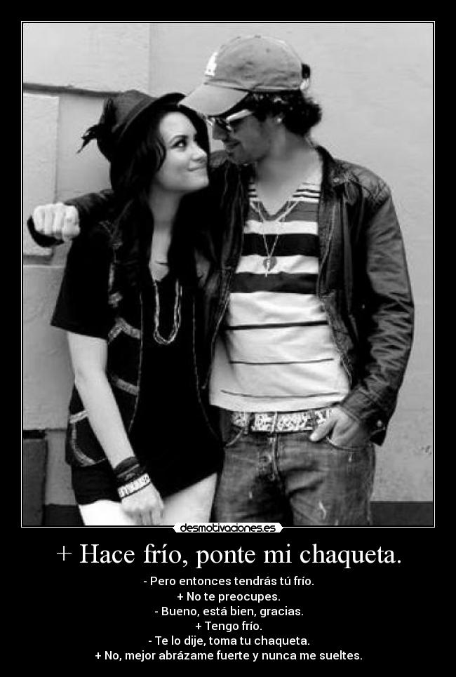 + Hace frío, ponte mi chaqueta. - - Pero entonces tendrás tú frío.
+ No te preocupes.
- Bueno, está bien, gracias.
+ Tengo frío.
- Te lo dije, toma tu chaqueta.
+ No, mejor abrázame fuerte y nunca me sueltes.