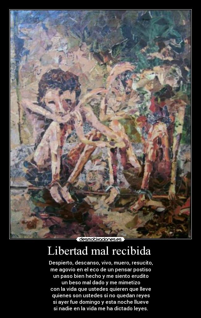 Libertad mal recibida - Despierto, descanso, vivo, muero, resucito,
me agovio en el eco de un pensar postiso
un paso bien hecho y me siento erudito
un beso mal dado y me mimetizo
con la vida que ustedes quieren que lleve
quienes son ustedes si no quedan reyes
si ayer fue domingo y esta noche llueve
si nadie en la vida me ha dictado leyes.