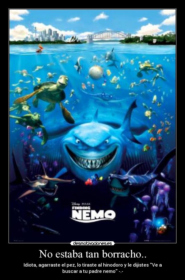 No estaba tan borracho.. - Idiota, agarraste el pez, lo tiraste al hinodoro y le dijistes Ve a
buscar a tu padre nemo -.-