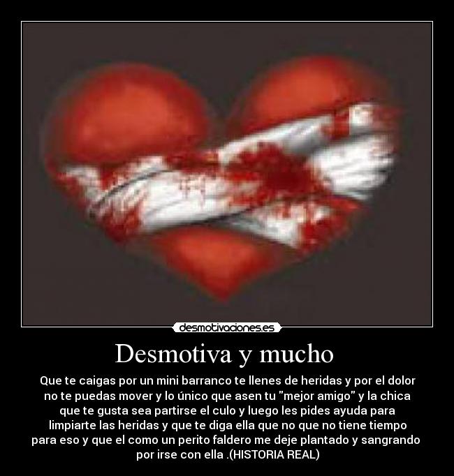 Desmotiva y mucho - Que te caigas por un mini barranco te llenes de heridas y por el dolor
no te puedas mover y lo único que asen tu mejor amigo y la chica
que te gusta sea partirse el culo y luego les pides ayuda para
limpiarte las heridas y que te diga ella que no que no tiene tiempo
para eso y que el como un perito faldero me deje plantado y sangrando
por irse con ella .(HISTORIA REAL)