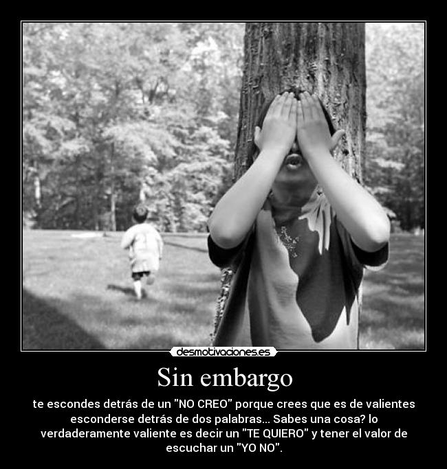 Sin embargo - te escondes detrás de un NO CREO porque crees que es de valientes
esconderse detrás de dos palabras... Sabes una cosa? lo
verdaderamente valiente es decir un TE QUIERO y tener el valor de
escuchar un YO NO.