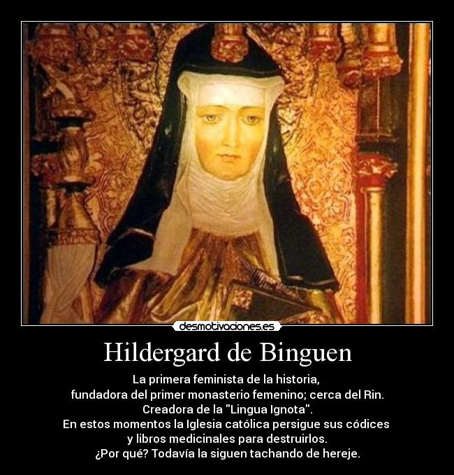 Hildergard de Binguen - La primera feminista de la historia,
fundadora del primer monasterio femenino; cerca del Rin.
Creadora de la Lingua Ignota.
En estos momentos la Iglesia católica persigue sus códices
y libros medicinales para destruirlos.
¿Por qué? Todavía la siguen tachando de hereje.