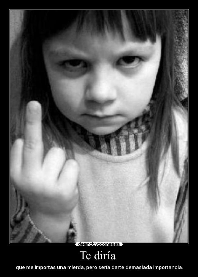 Te diría - que me importas una mierda, pero sería darte demasiada importancia.