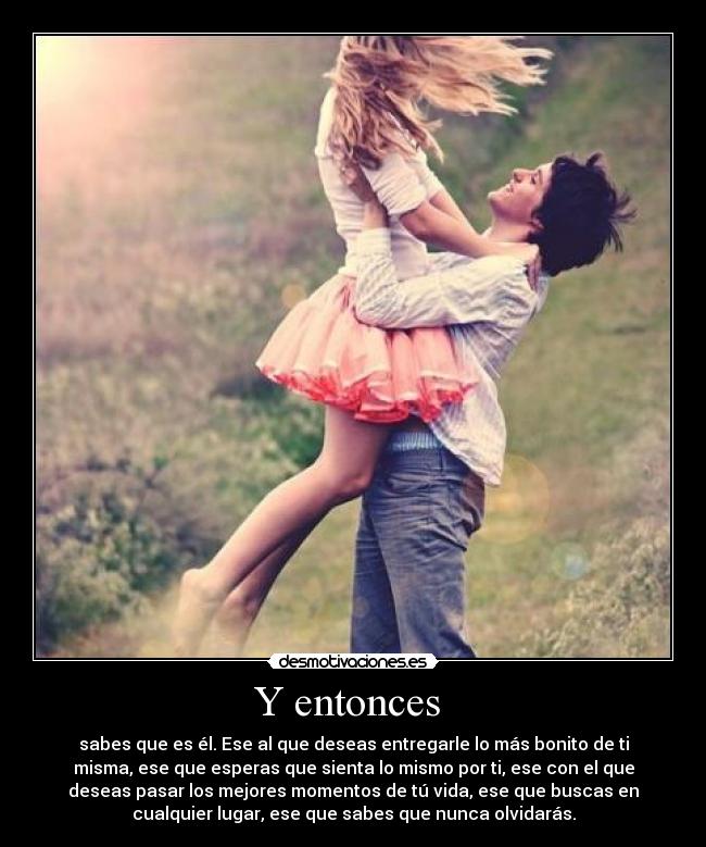 Y entonces  - sabes que es él. Ese al que deseas entregarle lo más bonito de ti
misma, ese que esperas que sienta lo mismo por ti, ese con el que
deseas pasar los mejores momentos de tú vida, ese que buscas en
cualquier lugar, ese que sabes que nunca olvidarás.