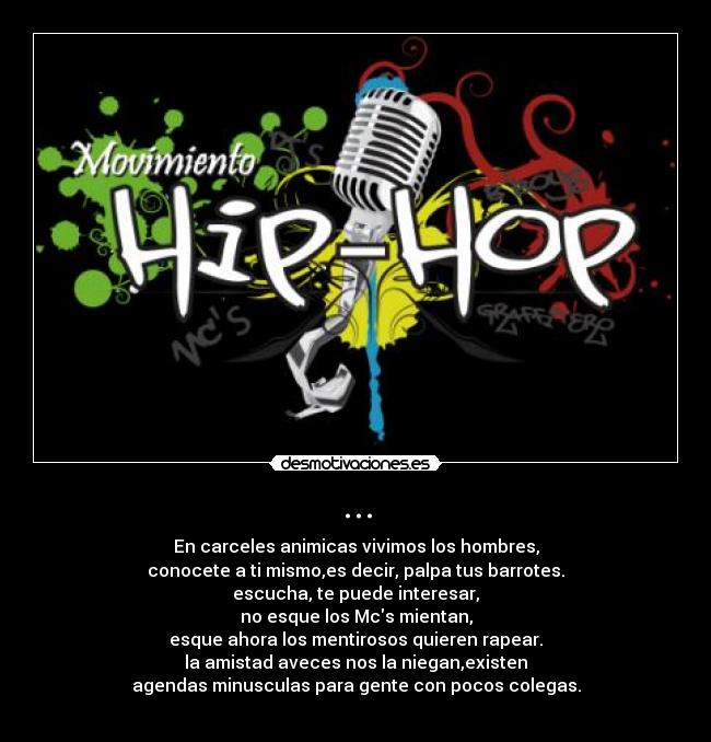... - En carceles animicas vivimos los hombres,
conocete a ti mismo,es decir, palpa tus barrotes.
escucha, te puede interesar,
no esque los Mcs mientan,
esque ahora los mentirosos quieren rapear.
la amistad aveces nos la niegan,existen
agendas minusculas para gente con pocos colegas.