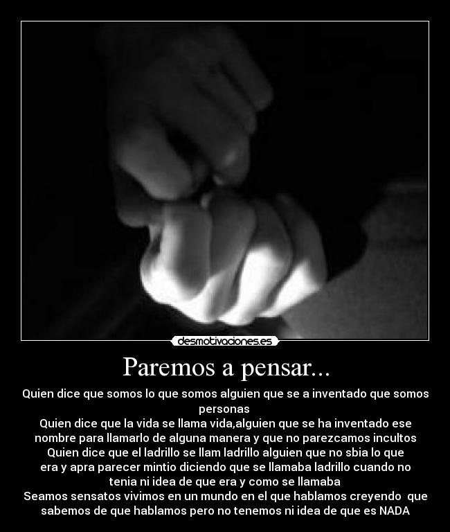 Paremos a pensar... - Quien dice que somos lo que somos alguien que se a inventado que somos
personas 
Quien dice que la vida se llama vida,alguien que se ha inventado ese
nombre para llamarlo de alguna manera y que no parezcamos incultos
Quien dice que el ladrillo se llam ladrillo alguien que no sbia lo que
era y apra parecer mintio diciendo que se llamaba ladrillo cuando no
tenia ni idea de que era y como se llamaba
Seamos sensatos vivimos en un mundo en el que hablamos creyendo  que
sabemos de que hablamos pero no tenemos ni idea de que es NADA