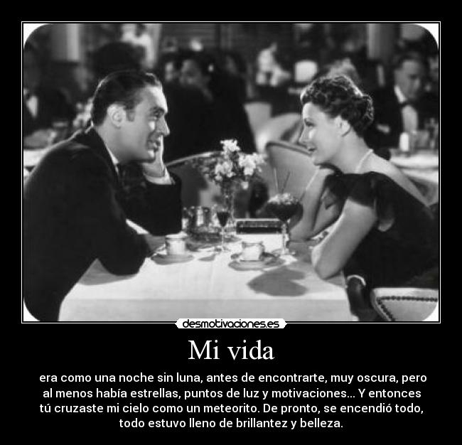 Mi vida - era como una noche sin luna, antes de encontrarte, muy oscura, pero
al menos había estrellas, puntos de luz y motivaciones... Y entonces
tú cruzaste mi cielo como un meteorito. De pronto, se encendió todo,
todo estuvo lleno de brillantez y belleza.