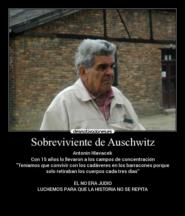 Sobreviviente de Auschwitz - Antonin Hlavacek
Con 15 años lo llevaron a los campos de concentración
Teniamos que convivir con los cadáveres en los barracones porque
solo retiraban los cuerpos cada tres dias
EL NO ERA JUDIO
LUCHEMOS PARA QUE LA HISTORIA NO SE REPITA