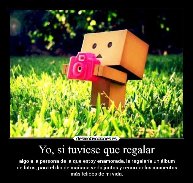 Yo, si tuviese que regalar - algo a la persona de la que estoy enamorada, le regalaría un álbum
de fotos, para el día de mañana verlo juntos y recordar los momentos
más felices de mi vida.