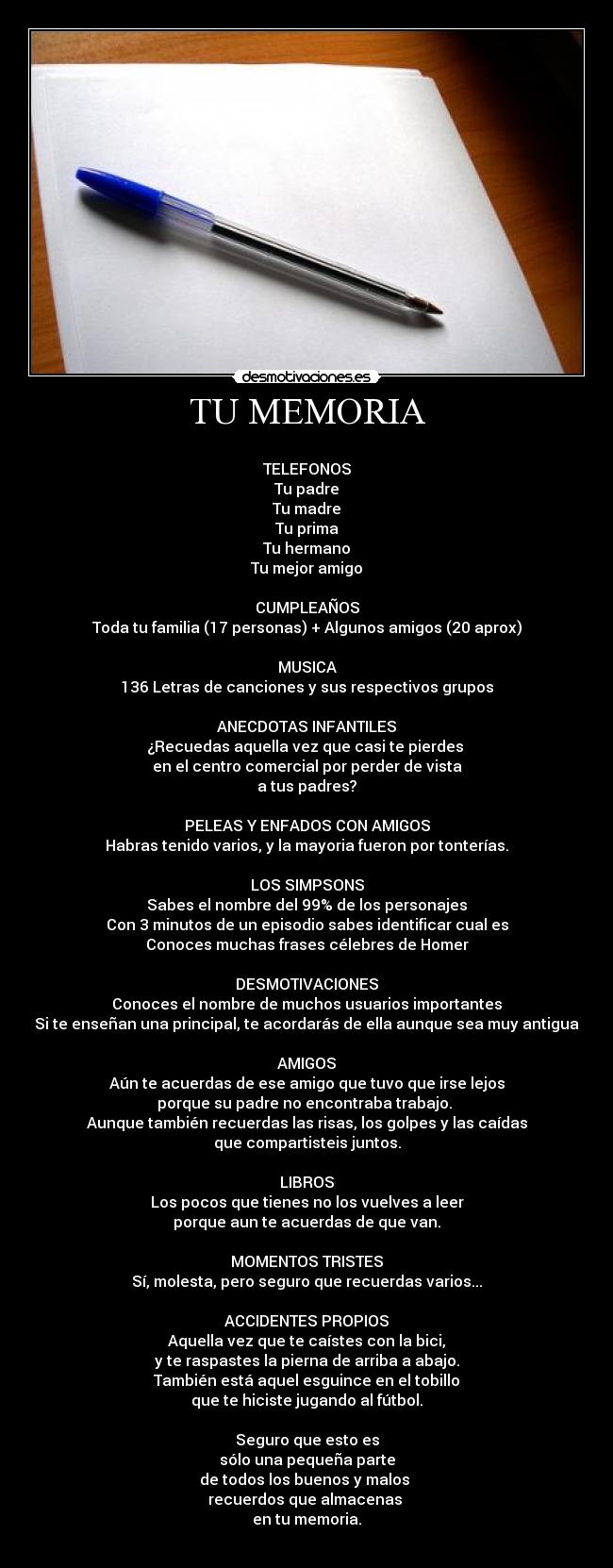 TU MEMORIA -
TELEFONOS
Tu padre
Tu madre
Tu prima
Tu hermano
Tu mejor amigo
CUMPLEAÑOS
Toda tu familia (17 personas) + Algunos amigos (20 aprox)
MUSICA
136 Letras de canciones y sus respectivos grupos
ANECDOTAS INFANTILES
¿Recuedas aquella vez que casi te pierdes
en el centro comercial por perder de vista
a tus padres?
PELEAS Y ENFADOS CON AMIGOS
Habras tenido varios, y la mayoria fueron por tonterías.
LOS SIMPSONS
Sabes el nombre del 99% de los personajes
Con 3 minutos de un episodio sabes identificar cual es
Conoces muchas frases célebres de Homer
DESMOTIVACIONES
Conoces el nombre de muchos usuarios importantes
Si te enseñan una principal, te acordarás de ella aunque sea muy antigua
AMIGOS
Aún te acuerdas de ese amigo que tuvo que irse lejos
porque su padre no encontraba trabajo.
Aunque también recuerdas las risas, los golpes y las caídas
que compartisteis juntos.
LIBROS
Los pocos que tienes no los vuelves a leer
porque aun te acuerdas de que van.
MOMENTOS TRISTES
Sí, molesta, pero seguro que recuerdas varios...
ACCIDENTES PROPIOS
Aquella vez que te caístes con la bici,
y te raspastes la pierna de arriba a abajo.
También está aquel esguince en el tobillo
que te hiciste jugando al fútbol.
Seguro que esto es
sólo una pequeña parte
de todos los buenos y malos
recuerdos que almacenas
en tu memoria.
