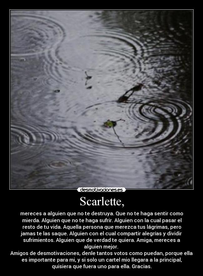 Scarlette, - mereces a alguien que no te destruya. Que no te haga sentir como
mierda. Alguien que no te haga sufrir. Alguien con la cual pasar el
resto de tu vida. Aquella persona que merezca tus lágrimas, pero
jamas te las saque. Alguien con el cual compartir alegrías y dividir
sufrimientos. Alguien que de verdad te quiera. Amiga, mereces a
alguien mejor.
Amigos de desmotivaciones, denle tantos votos como puedan, porque ella
es importante para mi, y si solo un cartel mio llegara a la principal,
quisiera que fuera uno para ella. Gracias.
