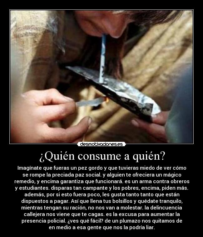 ¿Quién consume a quién? - Imagínate que fueras un pez gordo y que tuvieras miedo de ver cómo
se rompe la preciada paz social. y alguien te ofreciera un mágico
remedio, y encima garantiza que funcionará. es un arma contra obreros
y estudiantes. disparas tan campante y los pobres, encima, piden más.
además, por si esto fuera poco, les gusta tanto tanto que están
dispuestos a pagar. Así que llena tus bolsillos y quédate tranquilo,
mientras tengan su ración, no nos van a molestar. la delincuencia
callejera nos viene que te cagas. es la excusa para aumentar la
presencia policial. ¿ves qué fácil? de un plumazo nos quitamos de
en medio a esa gente que nos la podría liar.