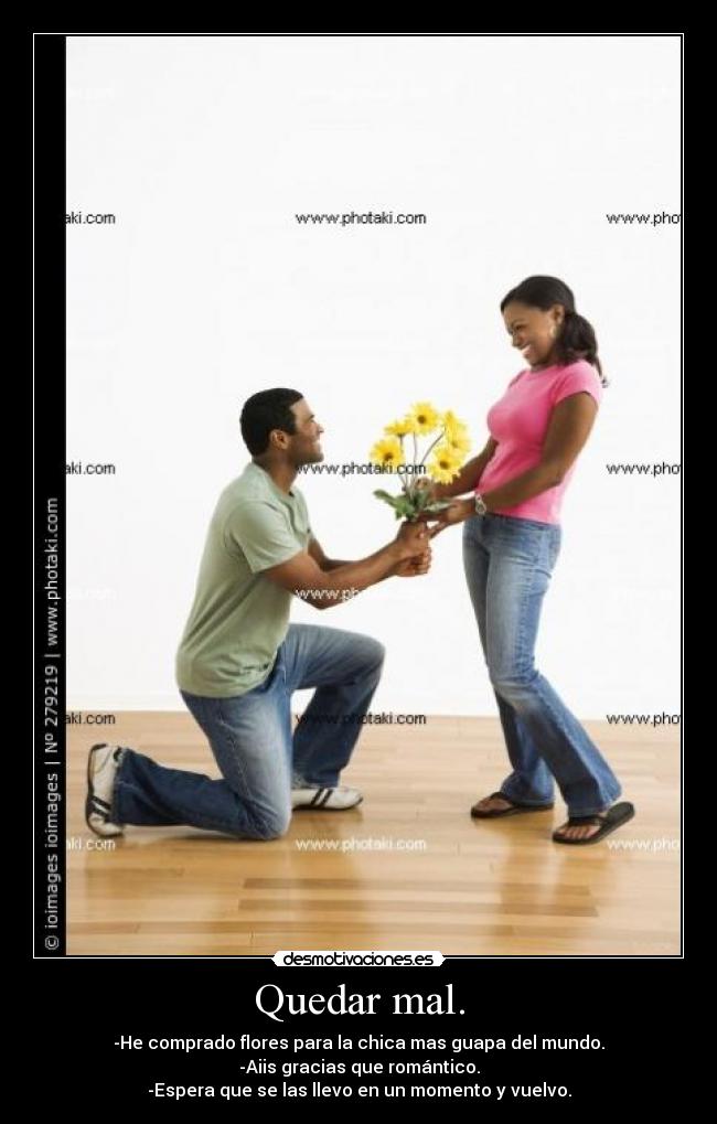 Quedar mal. - -He comprado flores para la chica mas guapa del mundo.
-Aiis gracias que romántico.
-Espera que se las llevo en un momento y vuelvo.