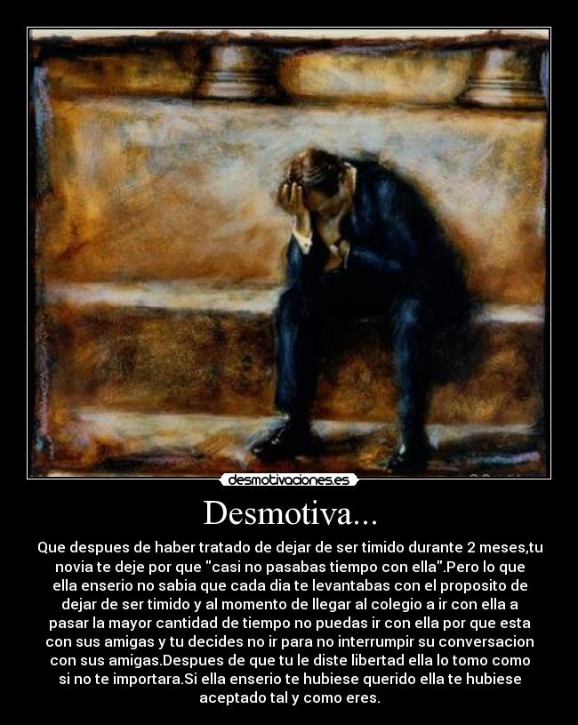 Desmotiva... - Que despues de haber tratado de dejar de ser timido durante 2 meses,tu
novia te deje por que casi no pasabas tiempo con ella.Pero lo que
ella enserio no sabia que cada dia te levantabas con el proposito de
dejar de ser timido y al momento de llegar al colegio a ir con ella a
pasar la mayor cantidad de tiempo no puedas ir con ella por que esta
con sus amigas y tu decides no ir para no interrumpir su conversacion
con sus amigas.Despues de que tu le diste libertad ella lo tomo como
si no te importara.Si ella enserio te hubiese querido ella te hubiese
aceptado tal y como eres.