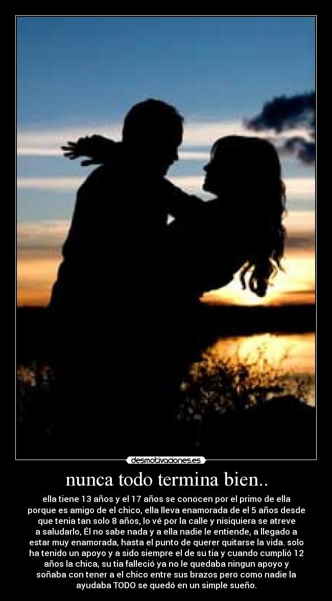 nunca todo termina bien.. - ella tiene 13 años y el 17 años se conocen por el primo de ella
porque es amigo de el chico, ella lleva enamorada de el 5 años desde
que tenia tan solo 8 años, lo vé por la calle y nisiquiera se atreve
a saludarlo, Él no sabe nada y a ella nadie le entiende, a llegado a
estar muy enamorada, hasta el punto de querer quitarse la vida. solo
ha tenido un apoyo y a sido siempre el de su tia y cuando cumplió 12
años la chica, su tia falleció ya no le quedaba ningun apoyo y
soñaba con tener a el chico entre sus brazos pero como nadie la
ayudaba TODO se quedó en un simple sueño.