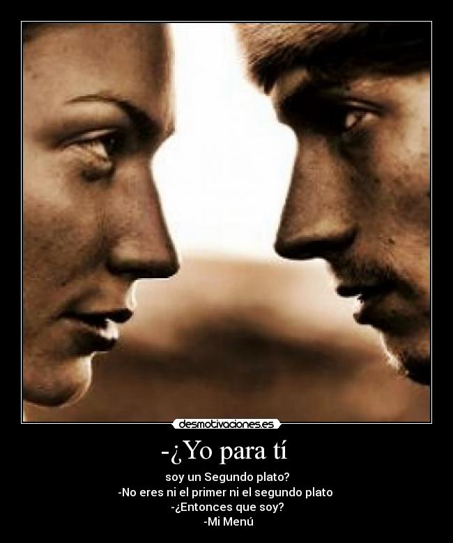 -¿Yo para tí  - soy un Segundo plato?
-No eres ni el primer ni el segundo plato 
-¿Entonces que soy?
 -Mi Menú