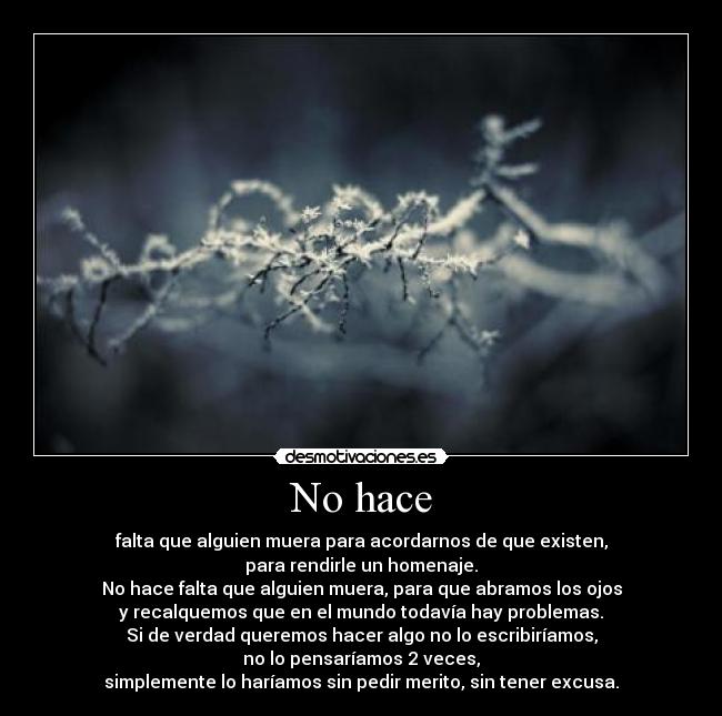 No hace - falta que alguien muera para acordarnos de que existen,
para rendirle un homenaje.
No hace falta que alguien muera, para que abramos los ojos
y recalquemos que en el mundo todavía hay problemas.
Si de verdad queremos hacer algo no lo escribiríamos,
no lo pensaríamos 2 veces,
simplemente lo haríamos sin pedir merito, sin tener excusa.
