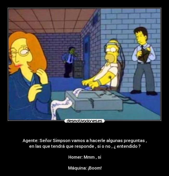 - Agente: Señor Simpson vamos a hacerle algunas preguntas ,
en las que tendrá que responde , si o no , ¿ entendido ?
Homer: Mmm , si
Máquina: ¡Boom!